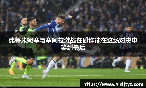 弗鲁米嫩塞与塞阿拉激战在即谁能在这场对决中笑到最后