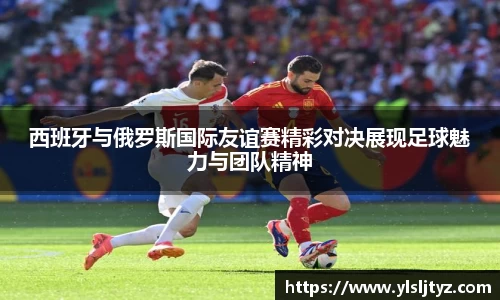西班牙与俄罗斯国际友谊赛精彩对决展现足球魅力与团队精神